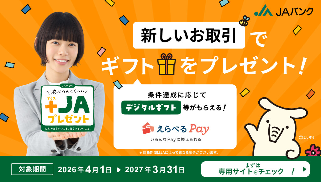 あなたのくらしに+JAプレゼント 新しいお取引でギフトをプレゼント！ 条件達成に応じてデジタルギフト等がもらえる！ えらべるPay 対象期間 2026年4月1日～2027年3月31日 ※対象期間はJAによって異なる場合がございます。